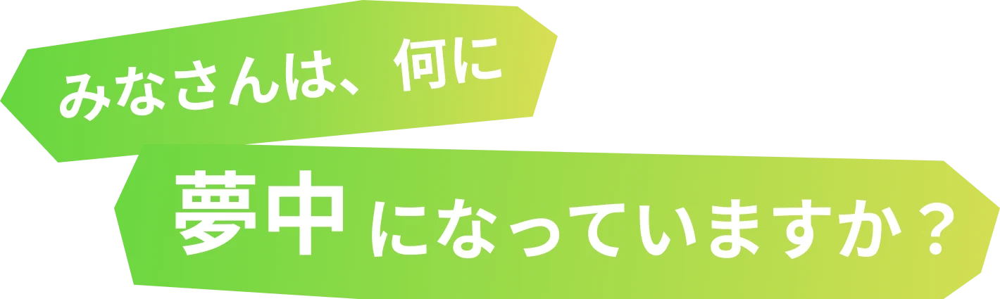 みなさんは、何に夢中になっていますか?